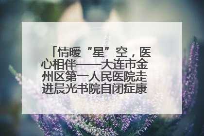 情暖“星”空，医心相伴——大连市金州区第一人民医院走进晨光书院自闭症康复服务中心